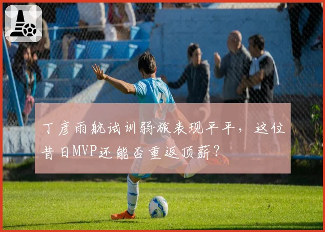 丁彦雨航试训弱旅表现平平，这位昔日MVP还能否重返顶薪？
