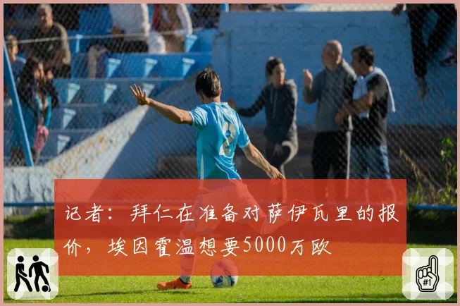记者：拜仁在准备对萨伊瓦里的报价，埃因霍温想要5000万欧