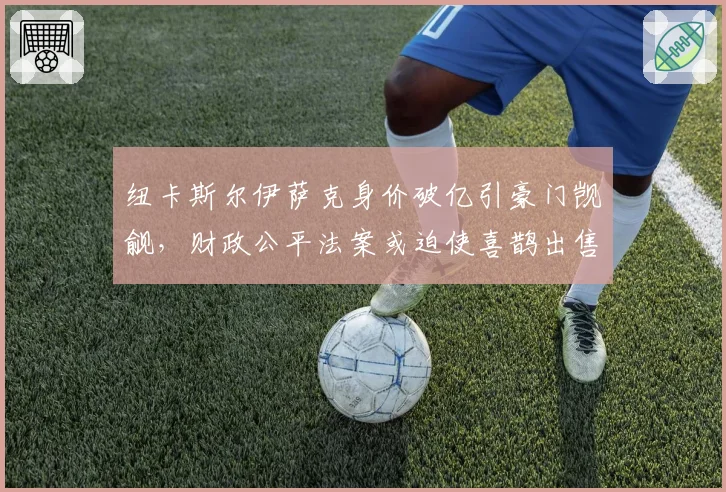 纽卡斯尔伊萨克身价破亿引豪门觊觎，财政公平法案或迫使喜鹊出售核心