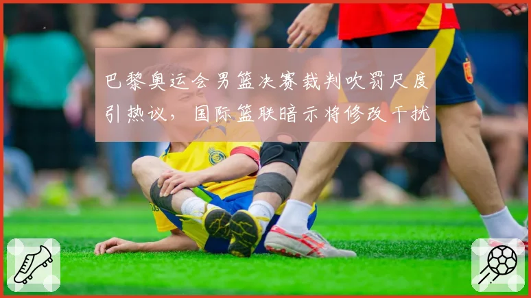 巴黎奥运会男篮决赛裁判吹罚尺度引热议,国际篮联暗示将修改干扰球规则