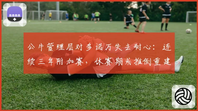 公牛管理层对多诺万失去耐心:连续三年附加赛,休赛期或推倒重建