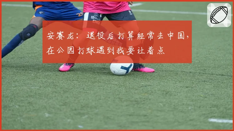 安赛龙:退役后打算经常去中国,在公园打球遇到我要让着点