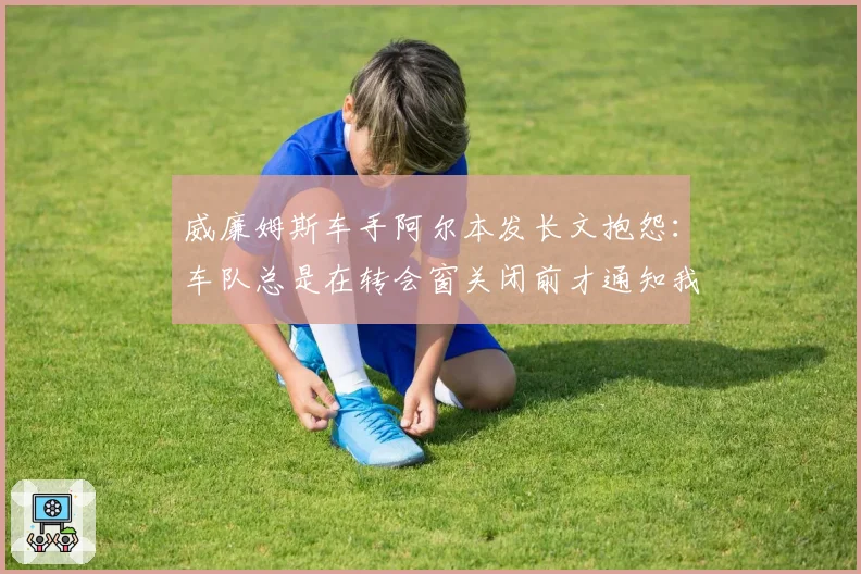 威廉姆斯车手阿尔本发长文抱怨:车队总是在转会窗关闭前才通知我