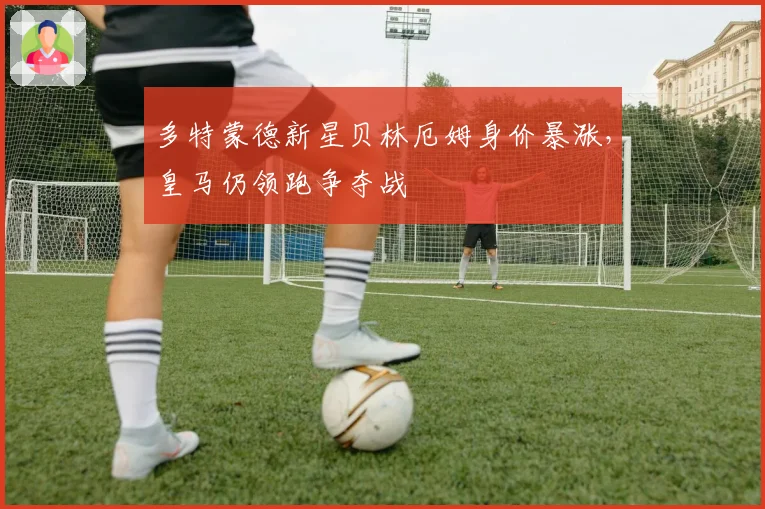 多特蒙德新星贝林厄姆身价暴涨,皇马仍领跑争夺战