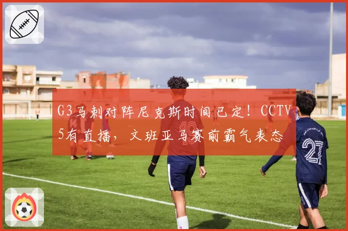 G3马刺对阵尼克斯时间已定!CCTV5有直播,文班亚马赛前霸气表态