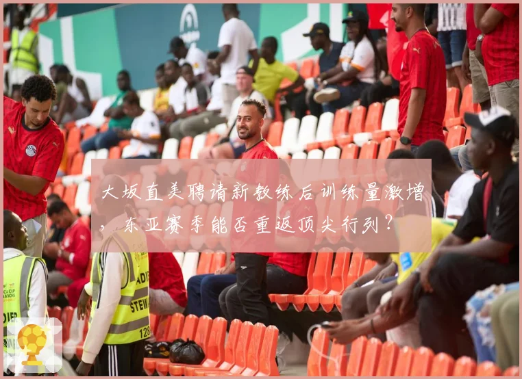 大坂直美聘请新教练后训练量激增，东亚赛季能否重返顶尖行列？