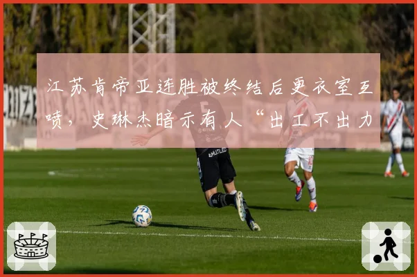 江苏肯帝亚连胜被终结后更衣室互喷，史琳杰暗示有人“出工不出力”
