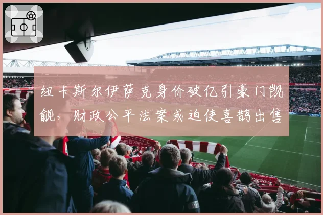 纽卡斯尔伊萨克身价破亿引豪门觊觎，财政公平法案或迫使喜鹊出售核心