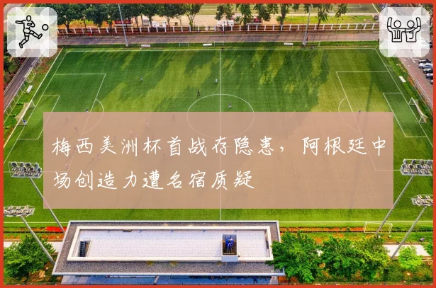 梅西美洲杯首战存隐患,阿根廷中场创造力遭名宿质疑