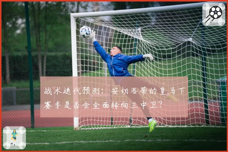 战术迭代预测:安切洛蒂的皇马下赛季是否会全面转向三中卫?