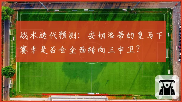 战术迭代预测:安切洛蒂的皇马下赛季是否会全面转向三中卫?