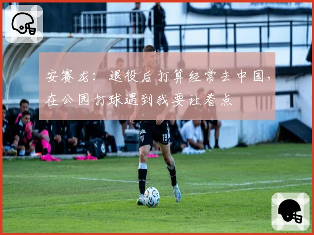 安赛龙：退役后打算经常去中国，在公园打球遇到我要让着点