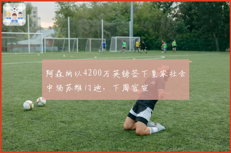 阿森纳以4200万英镑签下皇家社会中场苏维门迪，下周官宣
