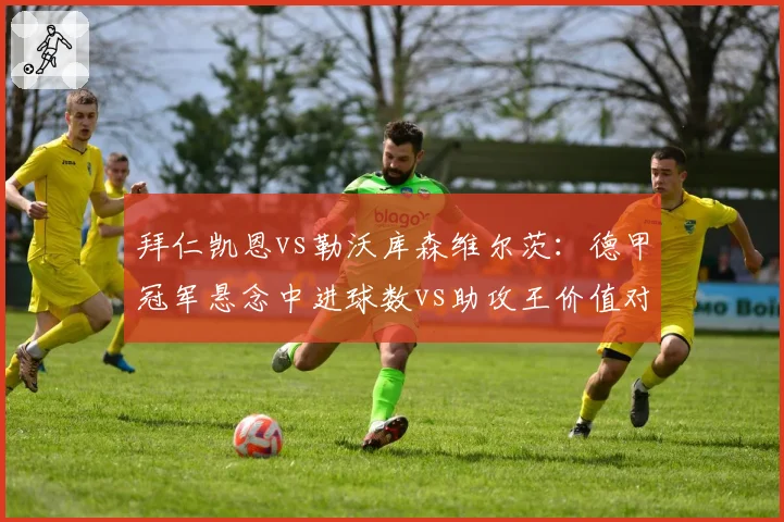 拜仁凯恩vs勒沃库森维尔茨:德甲冠军悬念中进球数vs助攻王价值对比