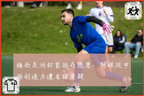 梅西美洲杯首战存隐患,阿根廷中场创造力遭名宿质疑