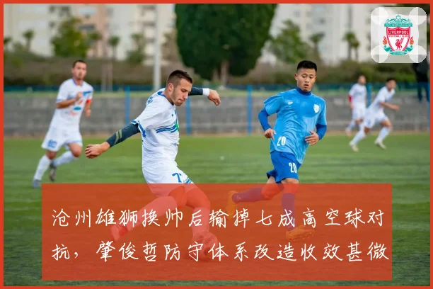 沧州雄狮换帅后输掉七成高空球对抗,肇俊哲防守体系改造收效甚微