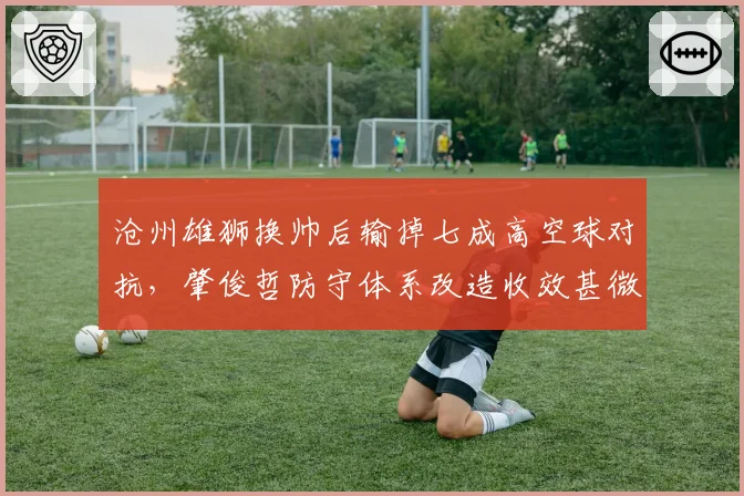 沧州雄狮换帅后输掉七成高空球对抗，肇俊哲防守体系改造收效甚微