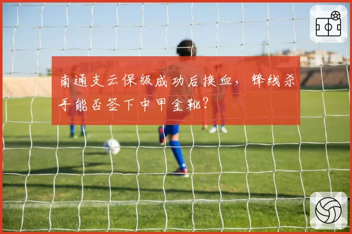 南通支云保级成功后换血，锋线杀手能否签下中甲金靴？