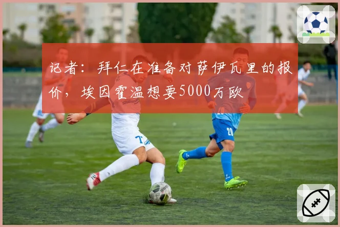 记者：拜仁在准备对萨伊瓦里的报价，埃因霍温想要5000万欧