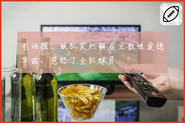 电讯报:狼队突然解雇主教练爱德华兹,惹怒了全队球员