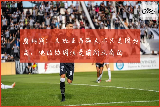 詹姆斯:文班亚马强大不只是因为高,他的协调性是前所未有的